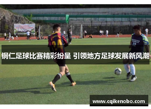 铜仁足球比赛精彩纷呈 引领地方足球发展新风潮